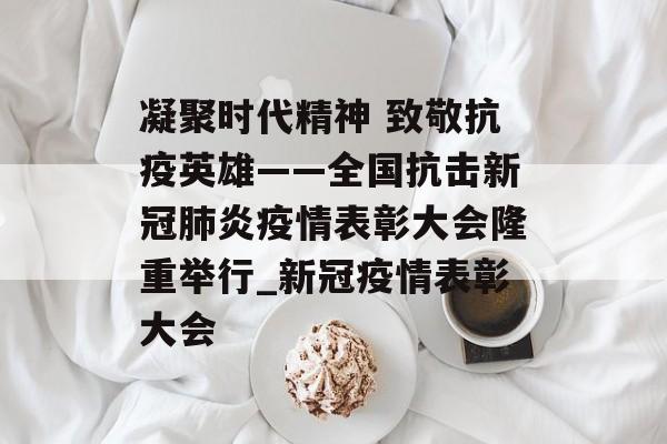 凝聚时代精神 致敬抗疫英雄——全国抗击新冠肺炎疫情表彰大会隆重举行_新冠疫情表彰大会