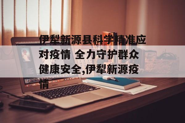 伊犁新源县科学精准应对疫情 全力守护群众健康安全,伊犁新源疫情