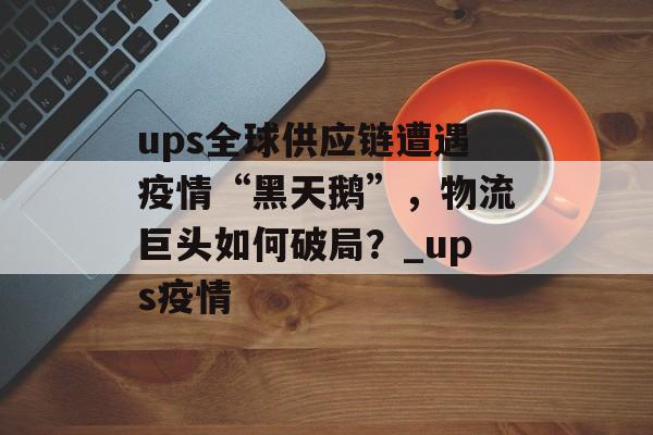 ups全球供应链遭遇疫情“黑天鹅”，物流巨头如何破局？_ups疫情