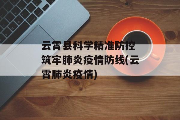 云霄县科学精准防控 筑牢肺炎疫情防线(云霄肺炎疫情)