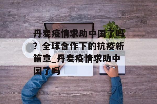 丹麦疫情求助中国了吗？全球合作下的抗疫新篇章_丹麦疫情求助中国了吗