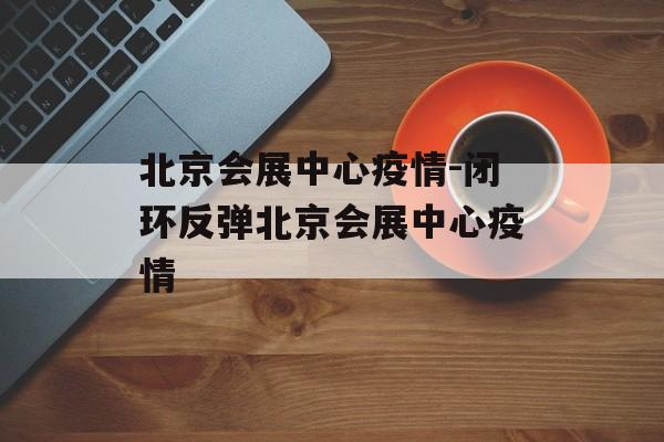 北京会展中心疫情-闭环反弹北京会展中心疫情