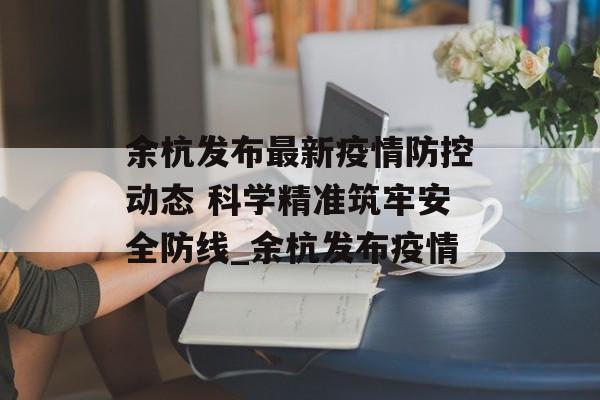 余杭发布最新疫情防控动态 科学精准筑牢安全防线_余杭发布疫情