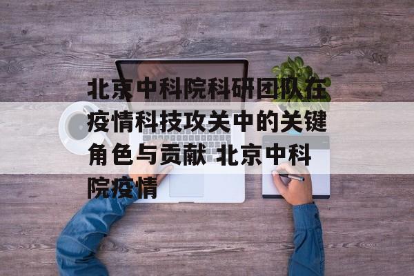 北京中科院科研团队在疫情科技攻关中的关键角色与贡献 北京中科院疫情