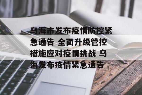 乌海市发布疫情防控紧急通告 全面升级管控措施应对疫情挑战 乌海发布疫情紧急通告