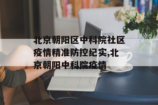 北京朝阳区中科院社区疫情精准防控纪实,北京朝阳中科院疫情