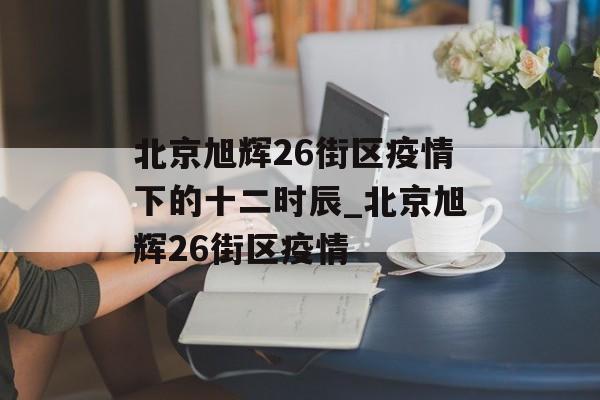北京旭辉26街区疫情下的十二时辰_北京旭辉26街区疫情