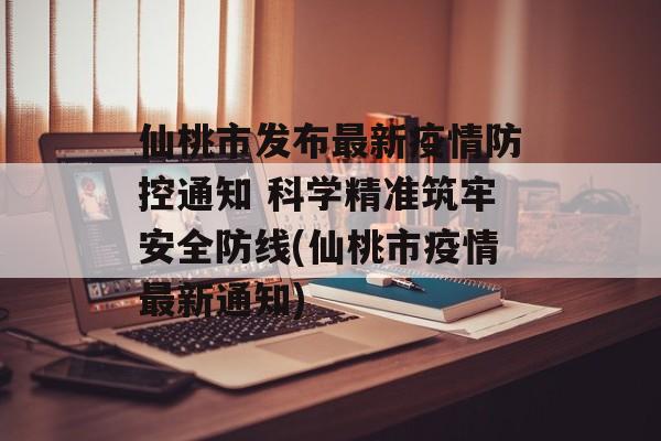 仙桃市发布最新疫情防控通知 科学精准筑牢安全防线(仙桃市疫情最新通知)