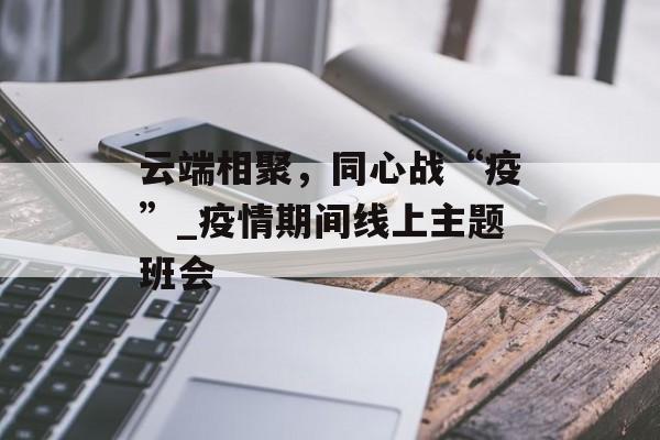 云端相聚，同心战“疫”_疫情期间线上主题班会