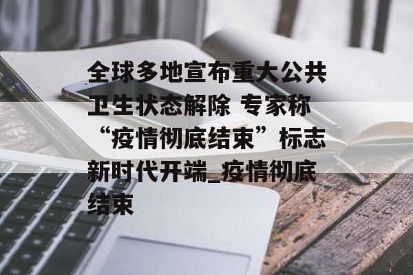 全球多地宣布重大公共卫生状态解除 专家称“疫情彻底结束”标志新时代开端_疫情彻底结束