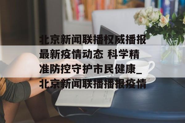 北京新闻联播权威播报最新疫情动态 科学精准防控守护市民健康_北京新闻联播播报疫情