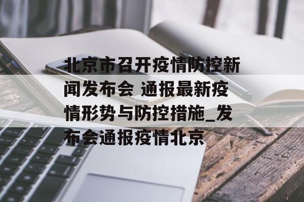 北京市召开疫情防控新闻发布会 通报最新疫情形势与防控措施_发布会通报疫情北京