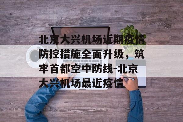 北京大兴机场近期疫情防控措施全面升级，筑牢首都空中防线-北京大兴机场最近疫情