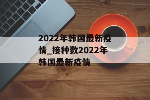 2022年韩国最新疫情_接种数2022年韩国最新疫情