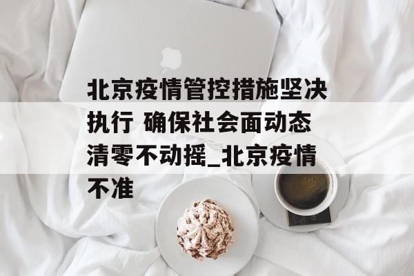 北京疫情管控措施坚决执行 确保社会面动态清零不动摇_北京疫情不准