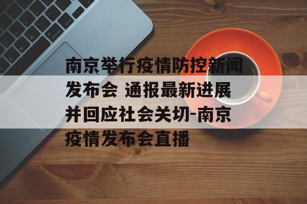 南京举行疫情防控新闻发布会 通报最新进展并回应社会关切-南京疫情发布会直播