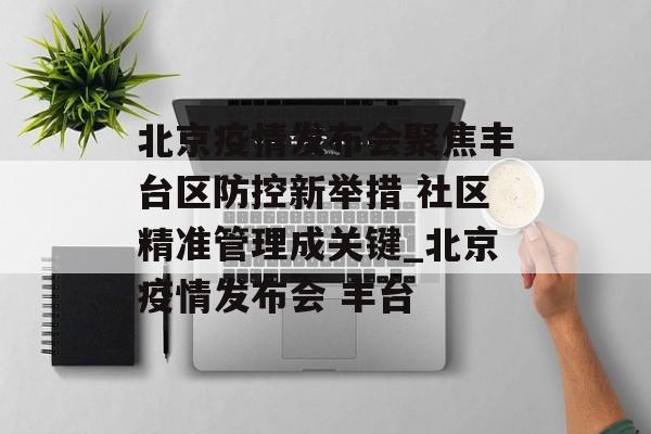 北京疫情发布会聚焦丰台区防控新举措 社区精准管理成关键_北京疫情发布会 丰台
