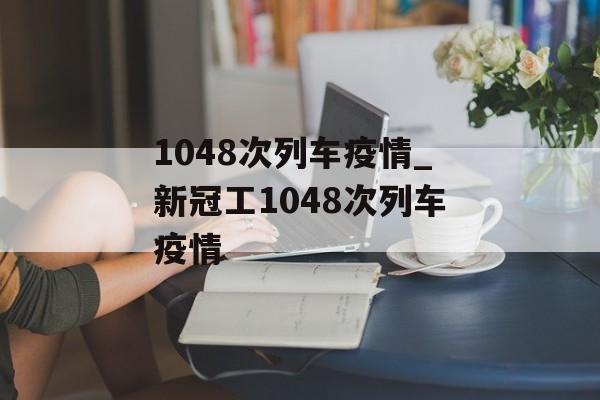 1048次列车疫情_新冠工1048次列车疫情