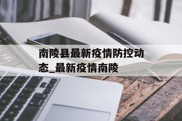 南陵县最新疫情防控动态_最新疫情南陵