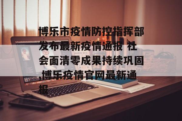 博乐市疫情防控指挥部发布最新疫情通报 社会面清零成果持续巩固,博乐疫情官网最新通报