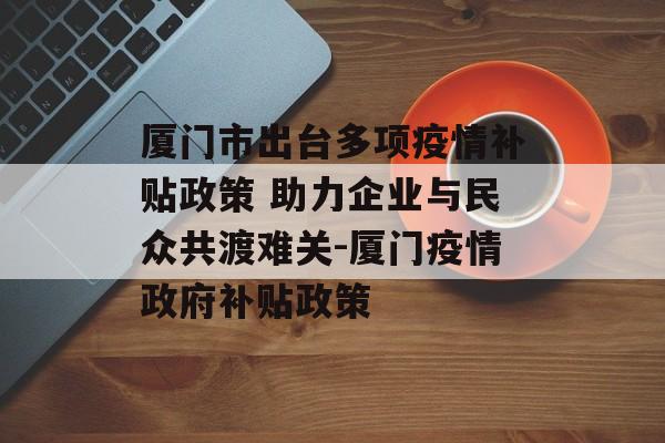 厦门市出台多项疫情补贴政策 助力企业与民众共渡难关-厦门疫情政府补贴政策