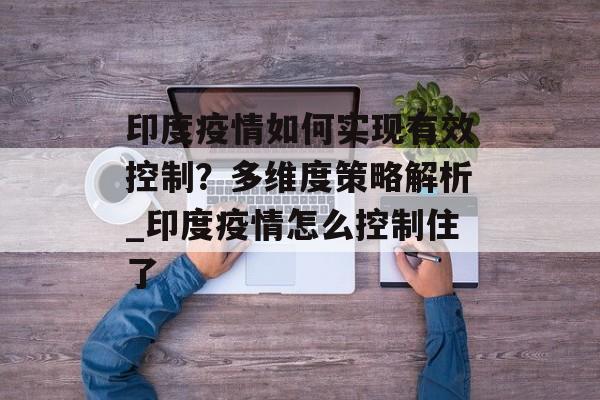印度疫情如何实现有效控制？多维度策略解析_印度疫情怎么控制住了