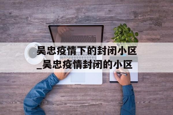 吴忠疫情下的封闭小区_吴忠疫情封闭的小区