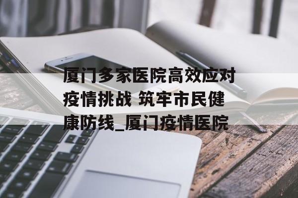 厦门多家医院高效应对疫情挑战 筑牢市民健康防线_厦门疫情医院
