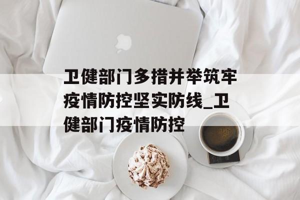 卫健部门多措并举筑牢疫情防控坚实防线_卫健部门疫情防控
