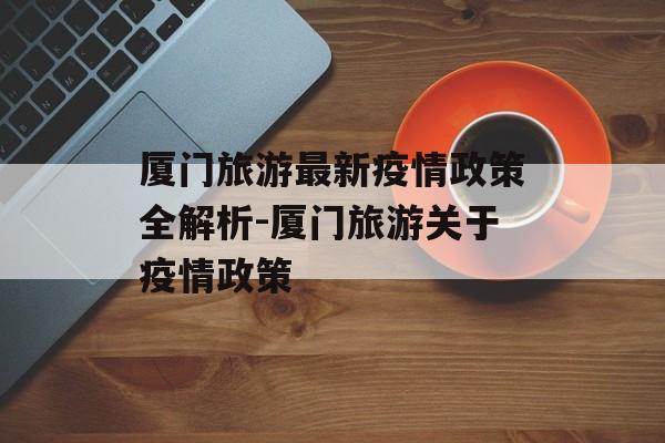 厦门旅游最新疫情政策全解析-厦门旅游关于疫情政策