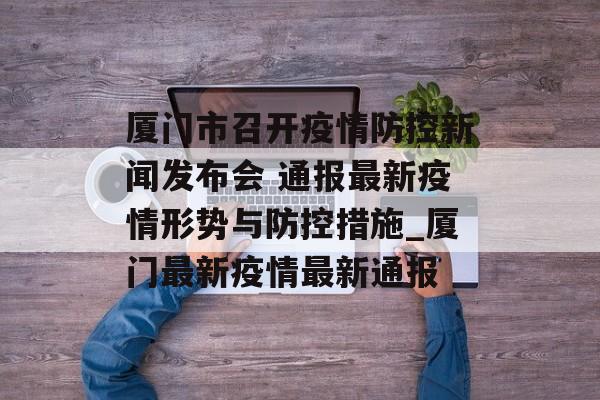 厦门市召开疫情防控新闻发布会 通报最新疫情形势与防控措施_厦门最新疫情最新通报