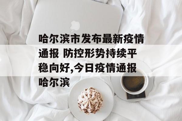 哈尔滨市发布最新疫情通报 防控形势持续平稳向好,今日疫情通报哈尔滨