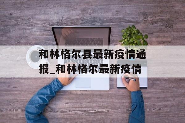 和林格尔县最新疫情通报_和林格尔最新疫情