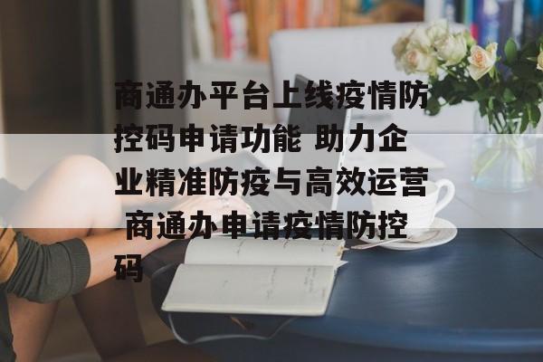 商通办平台上线疫情防控码申请功能 助力企业精准防疫与高效运营 商通办申请疫情防控码