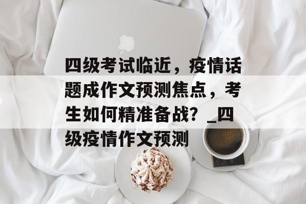 四级考试临近，疫情话题成作文预测焦点，考生如何精准备战？_四级疫情作文预测