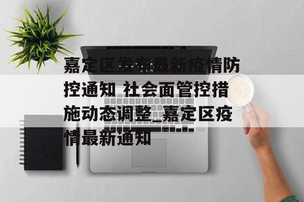 嘉定区发布最新疫情防控通知 社会面管控措施动态调整_嘉定区疫情最新通知
