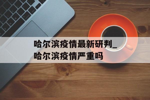 哈尔滨疫情最新研判_哈尔滨疫情严重吗