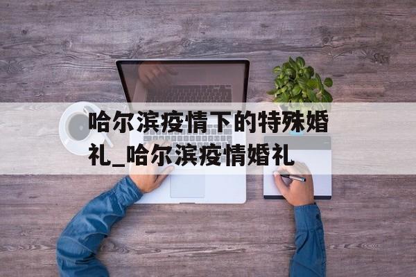 哈尔滨疫情下的特殊婚礼_哈尔滨疫情婚礼