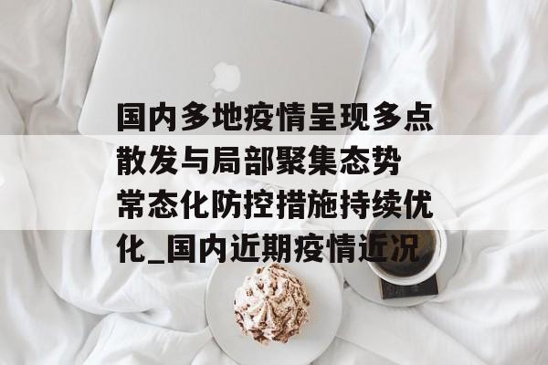 国内多地疫情呈现多点散发与局部聚集态势 常态化防控措施持续优化_国内近期疫情近况