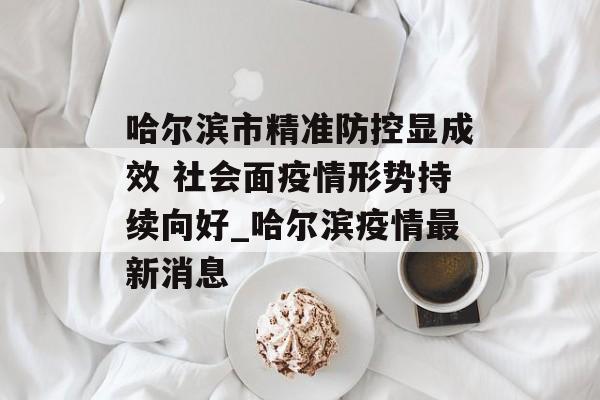 哈尔滨市精准防控显成效 社会面疫情形势持续向好_哈尔滨疫情最新消息