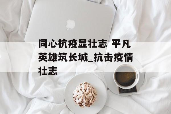 同心抗疫显壮志 平凡英雄筑长城_抗击疫情壮志