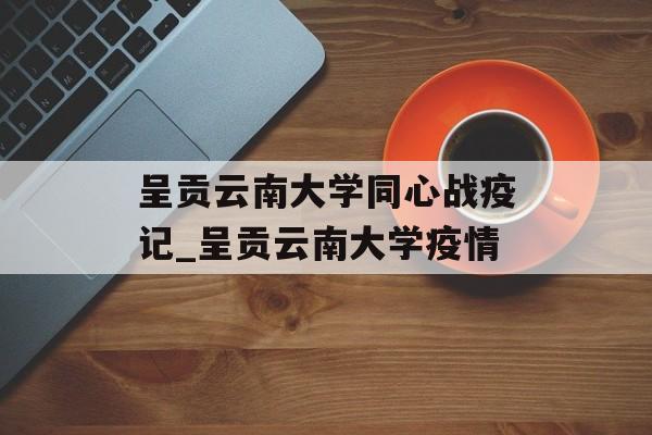 呈贡云南大学同心战疫记_呈贡云南大学疫情