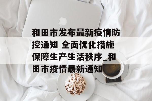 和田市发布最新疫情防控通知 全面优化措施保障生产生活秩序_和田市疫情最新通知