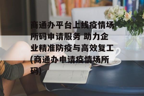 商通办平台上线疫情场所码申请服务 助力企业精准防疫与高效复工(商通办申请疫情场所码)