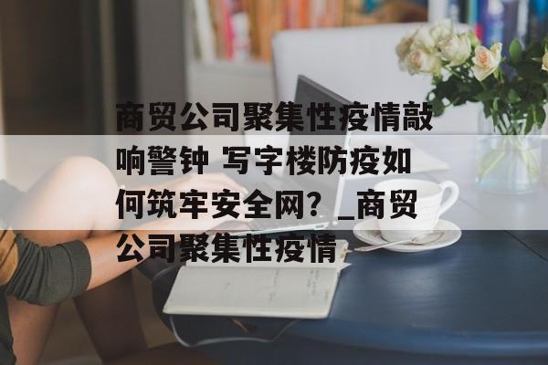 商贸公司聚集性疫情敲响警钟 写字楼防疫如何筑牢安全网？_商贸公司聚集性疫情