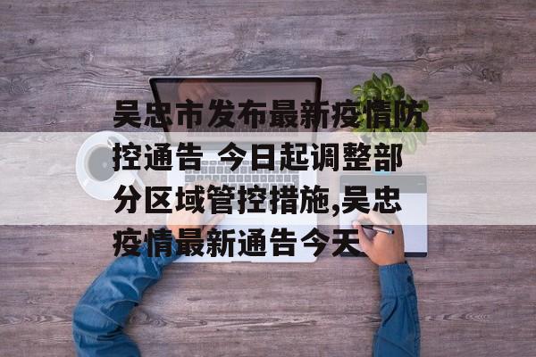 吴忠市发布最新疫情防控通告 今日起调整部分区域管控措施,吴忠疫情最新通告今天