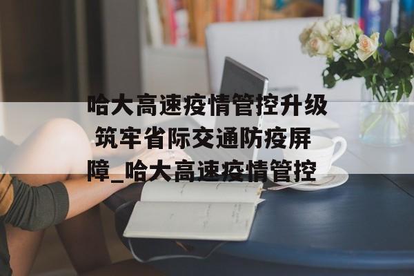 哈大高速疫情管控升级 筑牢省际交通防疫屏障_哈大高速疫情管控