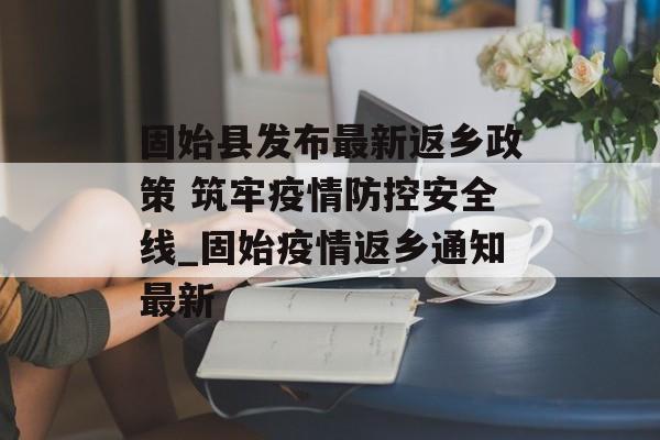 固始县发布最新返乡政策 筑牢疫情防控安全线_固始疫情返乡通知最新