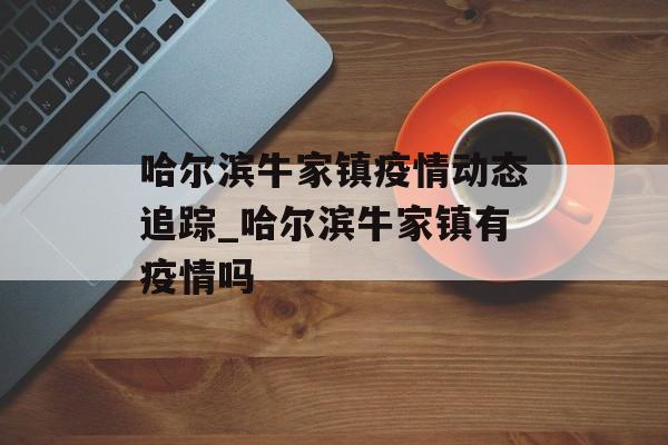 哈尔滨牛家镇疫情动态追踪_哈尔滨牛家镇有疫情吗