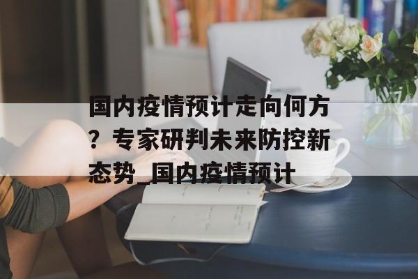 国内疫情预计走向何方？专家研判未来防控新态势_国内疫情预计